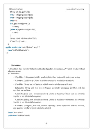 K.D Polytechnic, Patan Advance Java Programming
42
String s2=tf2.getText();
int a=Integer.parseInt(s1);
int b=Integer.parseInt(s2);
int c=0;
if(e.getSource()==b1){
c=a+b;
}else if(e.getSource()==b2){
c=a-b;
}
String result=String.valueOf(c);
tf3.setText(result);
}
public static void main(String[] args) {
new TextFieldExample();
} }
5) JCheckBox
• JCheckBox class provides the functionality of a check box. It is same as AWT check box but without
checkbox group.
• Constructors:
– JCheckBox (): Creates an initially unselected checkbox button with no text and no icon
– JCheckBox (Icon icon ): Creates an initially unselected checkbox with an icon.
– JCheckBox (String text ): Creates an initially unselected checkbox with text.
– JCheckBox (String text, Icon icon ): Creates an initially unselected checkbox with the
specified text and icon.
– JCheckBox (Icon icon , boolean selected ): Creates a checkbox with an icon and specifies
whether or not it is initially selected.
– JCheckBox (String text, boolean selected ): Creates a checkbox with the text and specifies
whether or not it is initially selected.
– JCheckBox (String text, Icon icon , boolean selected ): Creates a checkbox with text and icon,
and specifies whether or not it is initially selected.
import javax.swing.*;
public class CheckBoxExample
{
 