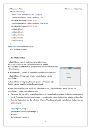 K.D Polytechnic, Patan Advance Java Programming
43
CheckBoxExample(){
JFrame f= new JFrame("CheckBox Example");
JCheckBox checkBox1 = new JCheckBox("C++");
checkBox1.setBounds(100,100, 50,50);
JCheckBox checkBox2 = new JCheckBox("Java", true);
checkBox2.setBounds(100,150, 50,50);
f.add(checkBox1);
f.add(checkBox2);
f.setSize(400,400);
f.setLayout(null);
f.setVisible(true);
}
public static void main(String args[]) {
new CheckBoxExample();
}}
6) JRadioButton
• JRadioButton class is used to create a radio button.
• It is used to choose one option from multiple options.
• It should be added to Button group to select one radio button only.
• Constructors:
• JRadioButton (): creates an unselected radio button with no text.
• JRadioButton (String text): Creates a radio button with the
specified text.
• JRadioButton (String text, boolean selected ): Creates a radio
button with the specified text and selection state
•JRadioButton (String text, Icon icon , boolean selected ): Creates a radio button that has the
specified text, image, and selection state.
 Each time the user clicks a radio button (even if it was already selected), the button fires an action
event. One or two item events also occur — one from the button that was just selected, and another
from the button that lost the selection (if any). Usually, you handle radio button clicks using an
action listener.
import javax.swing.*;
public class RadioButtonExample {
JFrame f;
RadioButtonExample(){
 