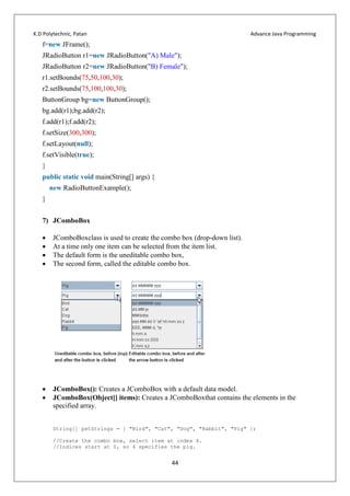 K.D Polytechnic, Patan Advance Java Programming
44
f=new JFrame();
JRadioButton r1=new JRadioButton("A) Male");
JRadioButton r2=new JRadioButton("B) Female");
r1.setBounds(75,50,100,30);
r2.setBounds(75,100,100,30);
ButtonGroup bg=new ButtonGroup();
bg.add(r1);bg.add(r2);
f.add(r1);f.add(r2);
f.setSize(300,300);
f.setLayout(null);
f.setVisible(true);
}
public static void main(String[] args) {
new RadioButtonExample();
}
7) JComboBox
 JComboBoxclass is used to create the combo box (drop-down list).
 At a time only one item can be selected from the item list.
 The default form is the uneditable combo box,
 The second form, called the editable combo box.
 JComboBox(): Creates a JComboBox with a default data model.
 JComboBox(Object[] items): Creates a JComboBoxthat contains the elements in the
specified array.
String[] petStrings = { "Bird", "Cat", "Dog", "Rabbit", "Pig" };
//Create the combo box, select item at index 4.
//Indices start at 0, so 4 specifies the pig.
 