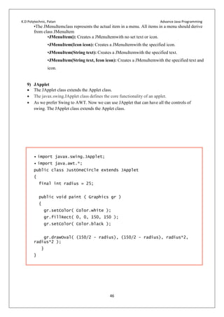 K.D Polytechnic, Patan Advance Java Programming
46
•The JMenuItemclass represents the actual item in a menu. All items in a menu should derive
from class JMenuItem
•JMenuItem(): Creates a JMenuItemwith no set text or icon.
•JMenuItem(Icon icon): Creates a JMenuItemwith the specified icon.
•JMenuItem(String text): Creates a JMenuItemwith the specified text.
•JMenuItem(String text, Icon icon): Creates a JMenuItemwith the specified text and
icon.
9) JApplet
 The JApplet class extends the Applet class.
 The javax.swing.JApplet class defines the core functionality of an applet.
 As we prefer Swing to AWT. Now we can use JApplet that can have all the controls of
swing. The JApplet class extends the Applet class.
• import javax.swing.JApplet;
• import java.awt.*;
public class JustOneCircle extends JApplet
{
final int radius = 25;
public void paint ( Graphics gr )
{
gr.setColor( Color.white );
gr.fillRect( 0, 0, 150, 150 );
gr.setColor( Color.black );
gr.drawOval( (150/2 - radius), (150/2 - radius), radius*2,
radius*2 );
}
}
 