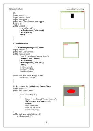 K.D Polytechnic, Patan Advance Java Programming
6
Ex:
import java.awt.*;
import java.awt.event.*;
import java.applet.*;
public class CanvasDemoextends Applet {
Canvas c;
public void init( ){
c=new Canvas( );
c.setBackground(Color.black);
c.setSize(50,90);
add(c);
}
}
 Canvas in Frame
1) By creating the object of Canvas
import java.awt.*;
public class CanvasDemo{
public CanvasDemo() {
Frame f = new Frame("canvas demo");
Canvas c = new Canvas();
c.setSize(90,60);
c.setBackground(Color.pink);
f.add(c);
f.setLayout(null);
f.setSize(300,300);
f.setVisible(true);
}
public static void main (String[] args) {
new CanvasDemo();
}
}
2) By creating the child class of Canvas Class.
import java.awt.*;
public class FrameApplet1
{
public FrameApplet1()
{
Frame f= new Frame("Canvas Example");
MyCanvasc = new MyCanvas();
f.add(c);
f.setLayout(null);
f.setSize(400, 400);
f.setVisible(true);
}
public static void main(String args[]){
new FrameApplet1();
}
 