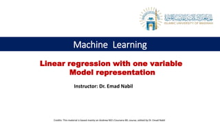 Machine Learning
Instructor: Dr. Emad Nabil
Linear regression with one variable
Model representation
Credits: This material is based mainly on Andrew NG’s Coursera ML course, edited by Dr. Emad Nabil
 
