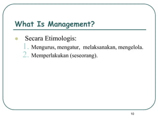 10
What Is Management?
 Secara Etimologis:
1. Mengurus, mengatur, melaksanakan, mengelola.
2. Memperlakukan (seseorang).
 
