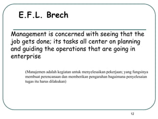 12
E.F.L. Brech
Management is concerned with seeing that the
job gets done; its tasks all center on planning
and guiding the operations that are going in
enterprise
(Manajemen adalah kegiatan untuk menyelesaikan pekerjaan; yang fungsinya
membuat perencanaan dan memberikan pengarahan bagaimana penyelesaian
tugas itu harus dilakukan)
 