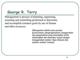 14
George R. Terry
Management is prosess of planning, organizing,
actuating and controlling performed to determine
and accomplish common goals by use of human
and other resources
(Manajemen adalah suatu proses
perencanaan, pengorganisasian, penggerakan
dan pengendalian yang ditetapkan untuk
menetapkan dan mencapai tujuan dengan
menggunakan sumber daya manusia dan
sumber-sumber lainnya)
 