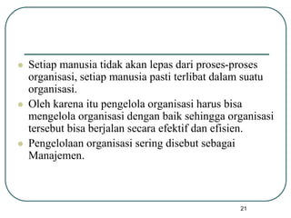 21
 Setiap manusia tidak akan lepas dari proses-proses
organisasi, setiap manusia pasti terlibat dalam suatu
organisasi.
 Oleh karena itu pengelola organisasi harus bisa
mengelola organisasi dengan baik sehingga organisasi
tersebut bisa berjalan secara efektif dan efisien.
 Pengelolaan organisasi sering disebut sebagai
Manajemen.
 