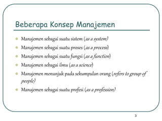 3
Beberapa Konsep Manajemen
 Manajemen sebagai suatu sistem (as a system)
 Manajemen sebagai suatu proses (as a process)
 Manajemen sebagai suatu fungsi (as a function)
 Manajemen sebagai ilmu (as a science)
 Manajemen menunjuk pada sekumpulan orang (refers to group of
people)
 Manajemen sebagai suatu profesi (as a profession)
 