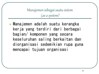 4
Manajemen sebagai suatu sistem
(as a system)
 Manajemen adalah suatu kerangka
kerja yang terdiri dari berbagai
bagian/ komponen yang secara
keseluruhan saling berkaitan dan
diorganisasi sedemikian rupa guna
mencapai tujuan organisasi
 