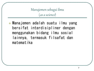 7
Manajemen sebagai ilmu
(as a science)
 Manajemen adalah suatu ilmu yang
bersifat interdisipliner dengan
menggunakan bidang ilmu sosial
lainnya, termasuk filsafat dan
matematika
 