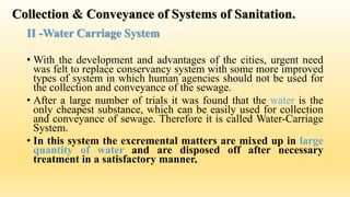 Collection & Conveyance of Systems of Sanitation.
II -Water Carriage System
• With the development and advantages of the cities, urgent need
was felt to replace conservancy system with some more improved
types of system in which human agencies should not be used for
the collection and conveyance of the sewage.
• After a large number of trials it was found that the water is the
only cheapest substance, which can be easily used for collection
and conveyance of sewage. Therefore it is called Water-Carriage
System.
• In this system the excremental matters are mixed up in large
quantity of water and are disposed off after necessary
treatment in a satisfactory manner.
 