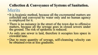 Collection & Conveyance of Systems of Sanitation.
Merits
• It is hygienic method, because all the excremental matters are
collected and conveyed by water only and no human agency
is employed for it.
• There is no nuisance in the street of the town due to offensive
matters, because all the sewage goes in closed sewers under
the ground. The risk of epidemic is reduced.
• As only one sewer is laid, therefore it occupies less space in
crowded lane.
• Due to more quantity of sewage, self-cleansing velocity can
be obtained even at less gradients.
 
