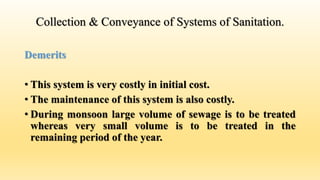 Collection & Conveyance of Systems of Sanitation.
Demerits
• This system is very costly in initial cost.
• The maintenance of this system is also costly.
• During monsoon large volume of sewage is to be treated
whereas very small volume is to be treated in the
remaining period of the year.
 