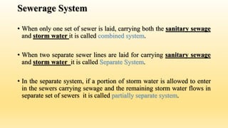 Sewerage System
• When only one set of sewer is laid, carrying both the sanitary sewage
and storm water it is called combined system.
• When two separate sewer lines are laid for carrying sanitary sewage
and storm water it is called Separate System.
• In the separate system, if a portion of storm water is allowed to enter
in the sewers carrying sewage and the remaining storm water flows in
separate set of sewers it is called partially separate system.
 