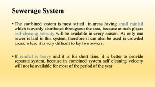 Sewerage System
• The combined system is most suited in areas having small rainfall
which is evenly distributed throughout the area, because at such places
self-cleaning velocity will be available in every season. As only one
sewer is laid in this system, therefore it can also be used in crowded
areas, where it is very difficult to lay two sewers.
• If rainfall is heavy and it is for short time, it is better to provide
separate system, because in combined system self cleaning velocity
will not be available for most of the period of the year
 