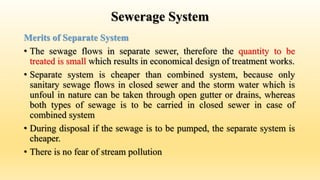 Sewerage System
Merits of Separate System
• The sewage flows in separate sewer, therefore the quantity to be
treated is small which results in economical design of treatment works.
• Separate system is cheaper than combined system, because only
sanitary sewage flows in closed sewer and the storm water which is
unfoul in nature can be taken through open gutter or drains, whereas
both types of sewage is to be carried in closed sewer in case of
combined system
• During disposal if the sewage is to be pumped, the separate system is
cheaper.
• There is no fear of stream pollution
 
