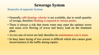 Sewerage System
Demerits of separate System
• Generally self-cleaning velocity is not available, due to small quantity
of sewage, therefore flushing is required at various points.
• There is always a risk that storm water may enter the sanitary sewer
and cause over flowing of sewer and heavy load on the treatment
plant.
• As two sets of sewer are laid, therefore its maintenance cost is more.
• In busy lanes laying of two sewers is difficult which also causes great
inconvenience to the traffic during repairs.
 