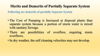 Merits and Demerits of Partially Separate System
Following are demerits of partially Separate System
• The Cost of Pumping is Increased at disposal plants than
separate system because a portion of storm water is mixed
with sanitary Sewage.
• There are possibilities of overflow, requiring storm
overflows.
• In dry weather, the self cleaning velocities may not develop.
 