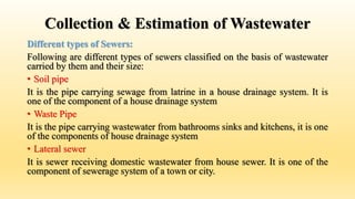 Collection & Estimation of Wastewater
Different types of Sewers:
Following are different types of sewers classified on the basis of wastewater
carried by them and their size:
• Soil pipe
It is the pipe carrying sewage from latrine in a house drainage system. It is
one of the component of a house drainage system
• Waste Pipe
It is the pipe carrying wastewater from bathrooms sinks and kitchens, it is one
of the components of house drainage system
• Lateral sewer
It is sewer receiving domestic wastewater from house sewer. It is one of the
component of sewerage system of a town or city.
 