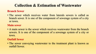Collection & Estimation of Wastewater
Branch Sewer
• The sewer which receives water from laterals sewers is called as
branch sewer. It is one of the component of sewerage system of a city
or town.
Main sewer
• A main sewer is the sewer which receives wastewater from the branch
sewers. It is one of the component of a sewerage system of a city or
town.
Outfall Sewer
• The sewer conveying wastewater to the treatment plant is known as
outfall Sewer.
 