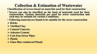 Collection & Estimation of Wastewater
Classification of sewers based on materials used for their construction
• Sewers can also be classified on the basis of materials used for their
construction. Various materials are used for sewer construction and
each may be suitable for various Conditions.
• Following material are found to be suitable for the sewer construction
 Bricks
 Vitrified Clay
 Cement Concrete
 Asbestos Cement
 Cast Iron Sewer Pipes
 Plastic
 Glass fiber reinforced Plastic
 