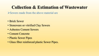 Collection & Estimation of Wastewater
Sewers made from the above material are
• Brick Sewer
• Stoneware or vitrified Clay Sewers
• Asbestos Cement Sewers
• Cement Concrete
• Plastic Sewer Pipes
• Glass fiber reinforced plastic Sewer Pipes.
 