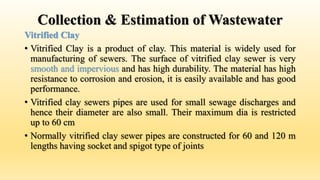 Collection & Estimation of Wastewater
Vitrified Clay
• Vitrified Clay is a product of clay. This material is widely used for
manufacturing of sewers. The surface of vitrified clay sewer is very
smooth and impervious and has high durability. The material has high
resistance to corrosion and erosion, it is easily available and has good
performance.
• Vitrified clay sewers pipes are used for small sewage discharges and
hence their diameter are also small. Their maximum dia is restricted
up to 60 cm
• Normally vitrified clay sewer pipes are constructed for 60 and 120 m
lengths having socket and spigot type of joints
 