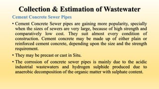 Collection & Estimation of Wastewater
Cement Concrete Sewer Pipes
• Cement Concrete Sewer pipes are gaining more popularity, specially
when the sizes of sewers are very large, because of high strength and
comparatively low cost. They suit almost every condition of
construction. Cement concrete may be made up of either plain or
reinforced cement concrete, depending upon the size and the strength
requirement.
• They may be precast or cast in Situ.
• The corrosion of concrete sewer pipes is mainly due to the acidic
industrial wastewaters and hydrogen sulphide produced due to
anaerobic decomposition of the organic matter with sulphate content.
 