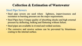 Collection & Estimation of Wastewater
Steel Pipe Sewers
• Steel pipe sewers are used where lightness, imperviousness and
resistance to bursting pressure are the major requirements.
• Steel Pipes have Unique quality of absorbing shocks and high external
pressure by deflecting, bulking and flattening without failure.
• Steel pipes are available in riveted and welded sections.
• The corrosive and erosive actions can be prevented by bituminous
coating to the internal surface.
 