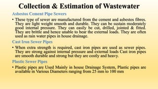 Collection & Estimation of Wastewater
Asbestos Cement Pipe Sewers
• These type of sewer are manufactured from the cement and asbestos fibres.
They are light weight smooth and durable. They can be sustain moderately
good internal pressure. They can easily be cut, drilled, jointed & fitted.
They are brittle and hence unable to bear the external loads. They are often
used as rain water pipes in house drainage.
Cast Iron Sewer Pipes
• When extra strength is required, cast iron pipes are used as sewer pipes.
They are strong against internal pressure and external loads Cast iron pipes
are smooth durable and strong but they are costly and heavy.
Plastic Sewer Pipes
• Plastic pipes are Used Mainly in house Drainage System, Plastic pipes are
available in Various Diameters ranging from 25 mm to 100 mm
 