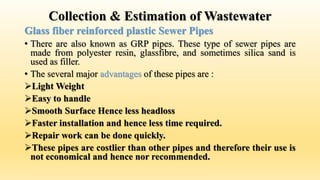 Collection & Estimation of Wastewater
Glass fiber reinforced plastic Sewer Pipes
• There are also known as GRP pipes. These type of sewer pipes are
made from polyester resin, glassfibre, and sometimes silica sand is
used as filler.
• The several major advantages of these pipes are :
Light Weight
Easy to handle
Smooth Surface Hence less headloss
Faster installation and hence less time required.
Repair work can be done quickly.
These pipes are costlier than other pipes and therefore their use is
not economical and hence nor recommended.
 