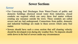 Sewer Sections
Sewer
• For Conveying foul Discharges from Water-Closets of public and
domestic buildings chemical mixed water from industries, closed
conduits are required which can carry these foul matter without
creating any nuisance outside the town. These conduits are called
sewers and are laid underground. Connections from public, domestic
and industrial buildings are made to these sewers which carry foul
matter.
• Sewers should have such a cross section that self cleaning velocity
should be developed even during dry weather flow. No deposits should
settle down in the bed of sewers under any circumstances
 