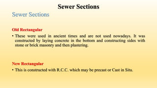 Sewer Sections
Sewer Sections
Old Rectangular
• These were used in ancient times and are not used nowadays. It was
constructed by laying concrete in the bottom and constructing sides with
stone or brick masonry and then plastering.
New Rectangular
• This is constructed with R.C.C. which may be precast or Cast in Situ.
 