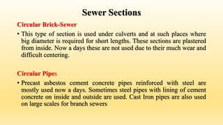 Sewer Sections
Circular Brick-Sewer
• This type of section is used under culverts and at such places where
big diameter is required for short lengths. These sections are plastered
from inside. Now a days these are not used due to their much wear and
difficult centering.
Circular Pipes
• Precast asbestos cement concrete pipes reinforced with steel are
mostly used now a days. Sometimes steel pipes with lining of cement
concrete on inside and outside are used. Cast Iron pipes are also used
on large scales for branch sewers
 