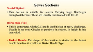 Sewer Sections
Semi-Elliptical
• This Section is suitable for sewers Carrying large Discharges
throughout the Year. These are Usually Constructed with R.C.C.
Horse Shoe Type
• This is constructed withR.C.C and is used in case of heavy discharges.
Usually it has semi-Circular or parabolic in section. Its height is less
than width.
• Basket Handle The shape of this section is similar to the basket
handle therefore it is called as Basket Handle Type.
 
