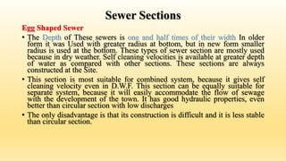 Sewer Sections
Egg Shaped Sewer
• The Depth of These sewers is one and half times of their width In older
form it was Used with greater radius at bottom, but in new form smaller
radius is used at the bottom. These types of sewer section are mostly used
because in dry weather. Self cleaning velocities is available at greater depth
of water as compared with other sections. These sections are always
constructed at the Site.
• This section is most suitable for combined system, because it gives self
cleaning velocity even in D.W.F. This section can be equally suitable for
separate system, because it will easily accommodate the flow of sewage
with the development of the town. It has good hydraulic properties, even
better than circular section with low discharges
• The only disadvantage is that its construction is difficult and it is less stable
than circular section.
 