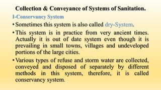 Collection & Conveyance of Systems of Sanitation.
I-Conservancy System
• Sometimes this system is also called dry-System.
• This system is in practice from very ancient times.
Actually it is out of date system even though it is
prevailing in small towns, villages and undeveloped
portions of the large cities.
• Various types of refuse and storm water are collected,
conveyed and disposed of separately by different
methods in this system, therefore, it is called
conservancy system.
 