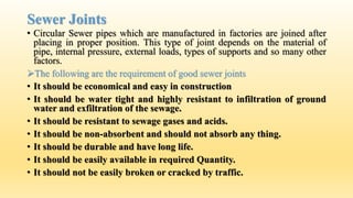Sewer Joints
• Circular Sewer pipes which are manufactured in factories are joined after
placing in proper position. This type of joint depends on the material of
pipe, internal pressure, external loads, types of supports and so many other
factors.
The following are the requirement of good sewer joints
• It should be economical and easy in construction
• It should be water tight and highly resistant to infiltration of ground
water and exfiltration of the sewage.
• It should be resistant to sewage gases and acids.
• It should be non-absorbent and should not absorb any thing.
• It should be durable and have long life.
• It should be easily available in required Quantity.
• It should not be easily broken or cracked by traffic.
 