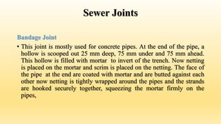 Sewer Joints
Bandage Joint
• This joint is mostly used for concrete pipes. At the end of the pipe, a
hollow is scooped out 25 mm deep, 75 mm under and 75 mm ahead.
This hollow is filled with mortar to invert of the trench. Now netting
is placed on the mortar and scrim is placed on the netting. The face of
the pipe at the end are coated with mortar and are butted against each
other now netting is tightly wrapped around the pipes and the strands
are hooked securely together, squeezing the mortar firmly on the
pipes,
 
