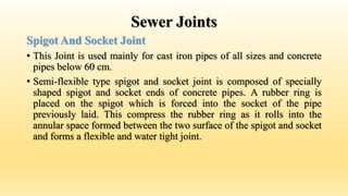 Sewer Joints
Spigot And Socket Joint
• This Joint is used mainly for cast iron pipes of all sizes and concrete
pipes below 60 cm.
• Semi-flexible type spigot and socket joint is composed of specially
shaped spigot and socket ends of concrete pipes. A rubber ring is
placed on the spigot which is forced into the socket of the pipe
previously laid. This compress the rubber ring as it rolls into the
annular space formed between the two surface of the spigot and socket
and forms a flexible and water tight joint.
 
