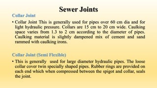 Sewer Joints
Collar Joint
• Collar Joint This is generally used for pipes over 60 cm dia and for
light hydraulic pressure. Collars are 15 cm to 20 cm wide. Caulking
space varies from 1.3 to 2 cm according to the diameter of pipes.
Caulking material is slightly dampened mix of cement and sand
rammed with caulking irons.
Collar Joint (Semi Flexible)
• This is generally used for large diameter hydraulic pipes. The loose
collar cover twin specially shaped pipes. Rubber rings are provided on
each end which when compressed between the spigot and collar, seals
the joint.
 