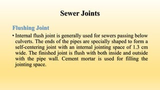 Sewer Joints
Flushing Joint
• Internal flush joint is generally used for sewers passing below
culverts. The ends of the pipes are specially shaped to form a
self-centering joint with an internal jointing space of 1.3 cm
wide. The finished joint is flush with both inside and outside
with the pipe wall. Cement mortar is used for filling the
jointing space.
 