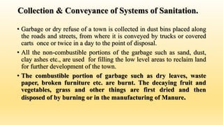 Collection & Conveyance of Systems of Sanitation.
• Garbage or dry refuse of a town is collected in dust bins placed along
the roads and streets, from where it is conveyed by trucks or covered
carts once or twice in a day to the point of disposal.
• All the non-combustible portions of the garbage such as sand, dust,
clay ashes etc., are used for filling the low level areas to reclaim land
for further development of the town.
• The combustible portion of garbage such as dry leaves, waste
paper, broken furniture etc. are burnt. The decaying fruit and
vegetables, grass and other things are first dried and then
disposed of by burning or in the manufacturing of Manure.
 