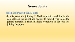 Sewer Joints
Filled and Poured Type Joints
• In this joints the jointing is filled in plastic condition in the
gap between the spigot and socket. In poured type joints the
joining material is filled in liquid condition in the joint for
joining the pipes.
 
