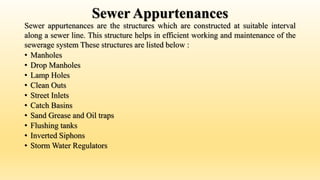 Sewer Appurtenances
Sewer appurtenances are the structures which are constructed at suitable interval
along a sewer line. This structure helps in efficient working and maintenance of the
sewerage system These structures are listed below :
• Manholes
• Drop Manholes
• Lamp Holes
• Clean Outs
• Street Inlets
• Catch Basins
• Sand Grease and Oil traps
• Flushing tanks
• Inverted Siphons
• Storm Water Regulators
 