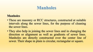 Manholes
Manholes
• These are masonry or RCC structures, constructed at suitable
intervals along the sewer lines, for the purpose of cleaning
the sewer lines.
• They also help in joining the sewer lines and in changing the
direction or alignment as well as gradients of sewer lines.
Manholes are directly constructed over the center line of
sewer. Their shape in plain is circular, rectangular or square.
 