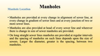 Manholes
Manhole Location
• Manholes are provided at every change in alignment of sewer line, at
every change in gradient of sewer lines and at every junction of two or
more sewer lines.
• Manholes are also provided at head of every sewer line and wherever
there is change in size of sewer manholes are provided.
• On long straight sewer lines manholes are provided at regular intervals
and the spacing of manholes on such lines depends upon the size of
sewers. Larger the diameter, greater is the spacing, between two
manholes.
 
