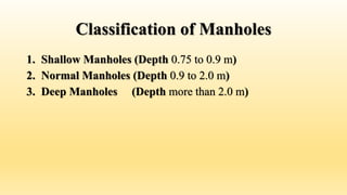 Classification of Manholes
1. Shallow Manholes (Depth 0.75 to 0.9 m)
2. Normal Manholes (Depth 0.9 to 2.0 m)
3. Deep Manholes (Depth more than 2.0 m)
 