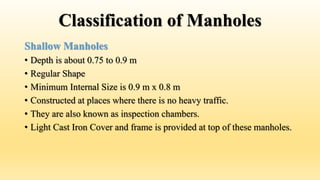 Classification of Manholes
Shallow Manholes
• Depth is about 0.75 to 0.9 m
• Regular Shape
• Minimum Internal Size is 0.9 m x 0.8 m
• Constructed at places where there is no heavy traffic.
• They are also known as inspection chambers.
• Light Cast Iron Cover and frame is provided at top of these manholes.
 