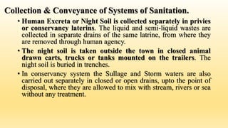 Collection & Conveyance of Systems of Sanitation.
• Human Excreta or Night Soil is collected separately in privies
or conservancy laterins. The liquid and semi-liquid wastes are
collected in separate drains of the same latrine, from where they
are removed through human agency.
• The night soil is taken outside the town in closed animal
drawn carts, trucks or tanks mounted on the trailers. The
night soil is buried in trenches.
• In conservancy system the Sullage and Storm waters are also
carried out separately in closed or open drains, upto the point of
disposal, where they are allowed to mix with stream, rivers or sea
without any treatment.
 