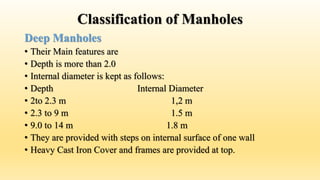 Classification of Manholes
Deep Manholes
• Their Main features are
• Depth is more than 2.0
• Internal diameter is kept as follows:
• Depth Internal Diameter
• 2to 2.3 m 1,2 m
• 2.3 to 9 m 1.5 m
• 9.0 to 14 m 1.8 m
• They are provided with steps on internal surface of one wall
• Heavy Cast Iron Cover and frames are provided at top.
 
